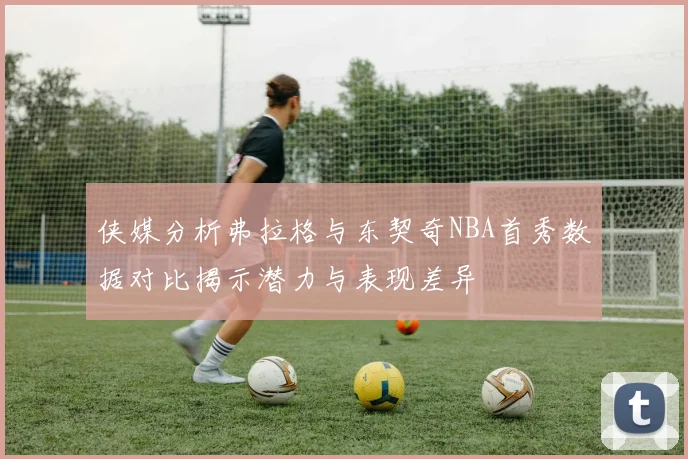 侠媒分析弗拉格与东契奇NBA首秀数据对比揭示潜力与表现差异