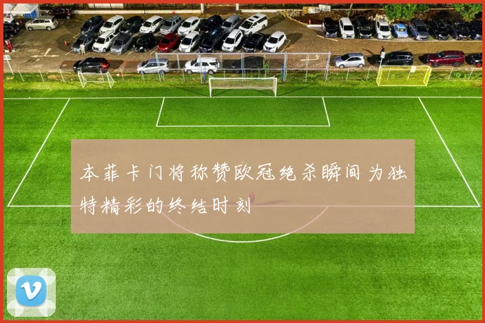 本菲卡门将称赞欧冠绝杀瞬间为独特精彩的终结时刻
