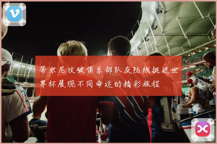 蒂尔尼攻破俱乐部队友防线挺进世界杯展现不同命运的精彩旅程