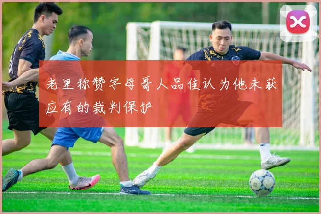 老里称赞字母哥人品佳认为他未获应有的裁判保护