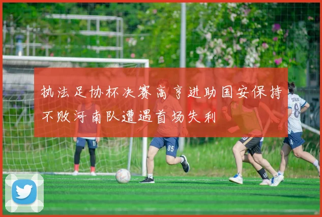 执法足协杯决赛高亨进助国安保持不败河南队遭遇首场失利