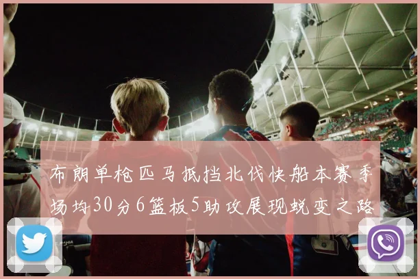 布朗单枪匹马抵挡北伐快船本赛季场均30分6篮板5助攻展现蜕变之路