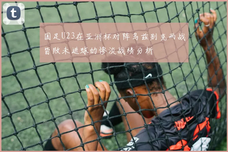 国足U23在亚洲杯对阵乌兹别克两战皆败未进球的惨淡战绩分析