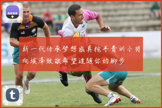 新一代传承梦想成真枪手青训小将向埃泽致敬希望追随你的脚步