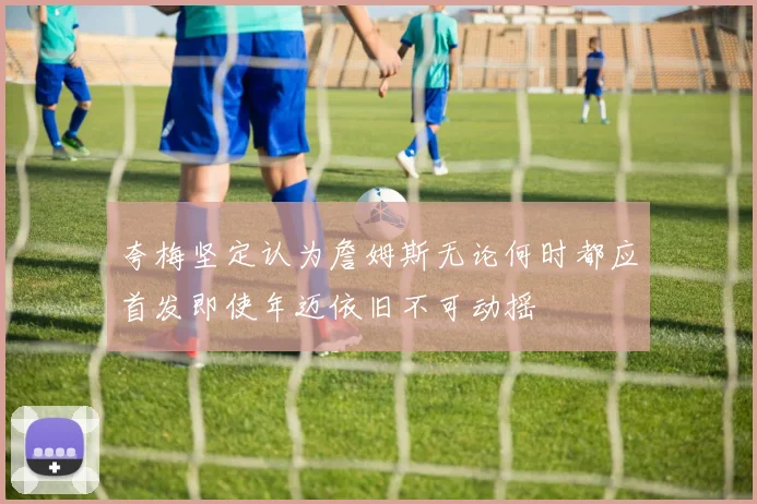 夸梅坚定认为詹姆斯无论何时都应首发即使年迈依旧不可动摇