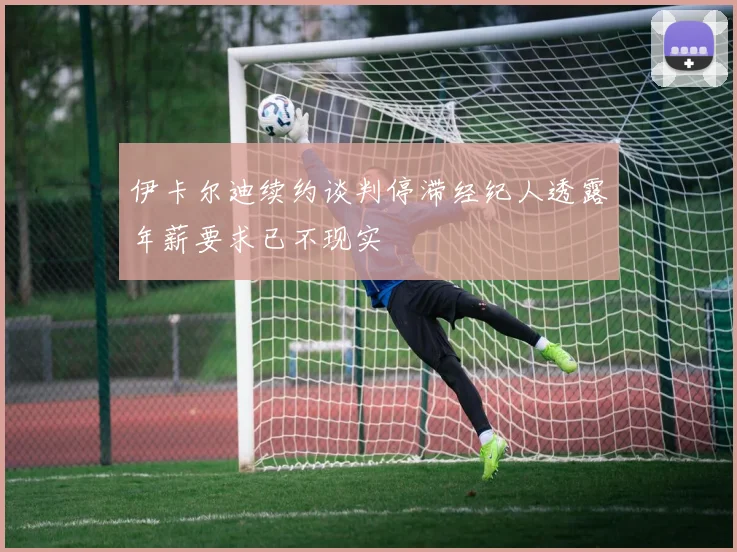 伊卡尔迪续约谈判停滞经纪人透露年薪要求已不现实