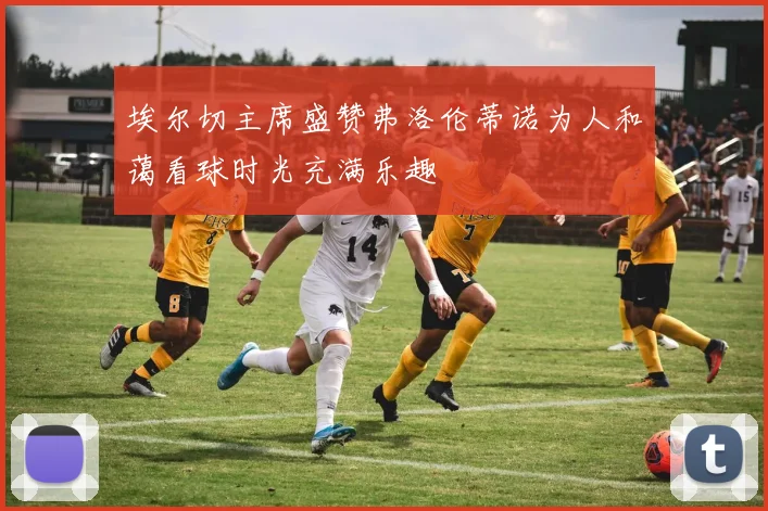 埃尔切主席盛赞弗洛伦蒂诺为人和蔼看球时光充满乐趣