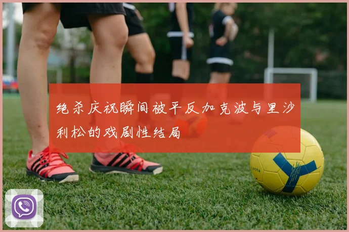 绝杀庆祝瞬间被平反加克波与里沙利松的戏剧性结局