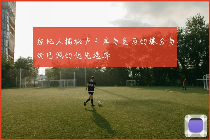 经纪人揭秘卢卡库与皇马的缘分与姆巴佩的优先选择