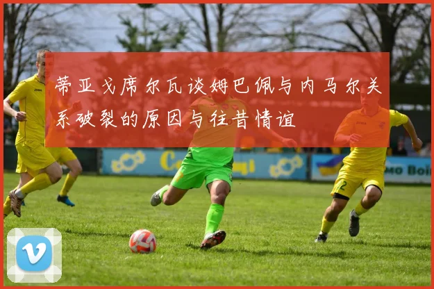 蒂亚戈席尔瓦谈姆巴佩与内马尔关系破裂的原因与往昔情谊