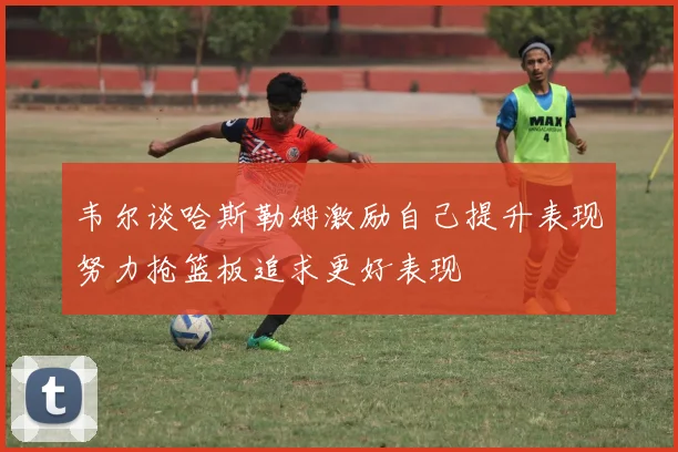 韦尔谈哈斯勒姆激励自己提升表现努力抢篮板追求更好表现