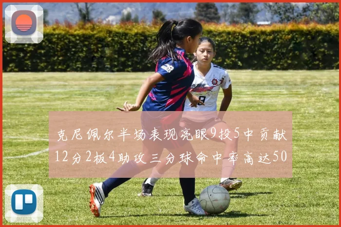 克尼佩尔半场表现亮眼9投5中贡献12分2板4助攻三分球命中率高达50