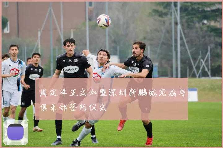 周定洋正式加盟深圳新鹏城完成与俱乐部签约仪式