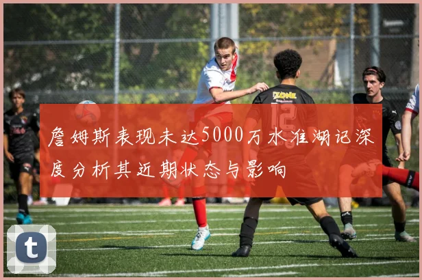 詹姆斯表现未达5000万水准湖记深度分析其近期状态与影响