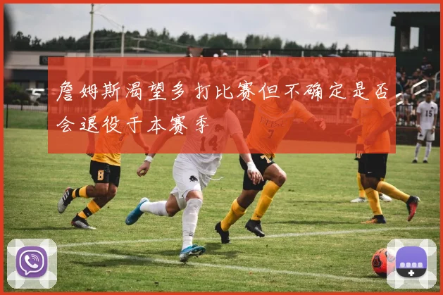 詹姆斯渴望多打比赛但不确定是否会退役于本赛季