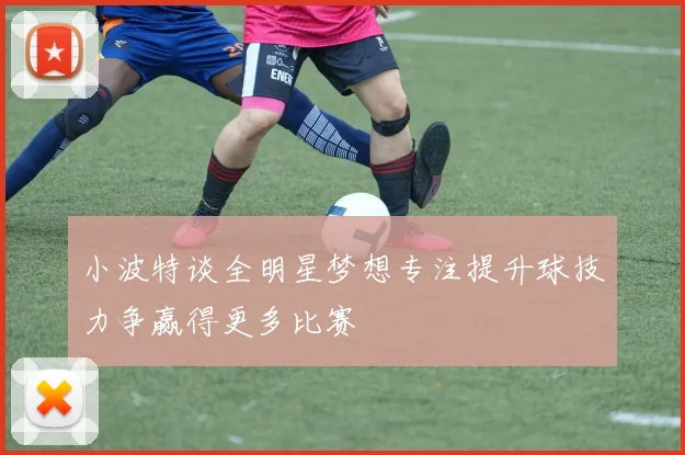 小波特谈全明星梦想专注提升球技力争赢得更多比赛