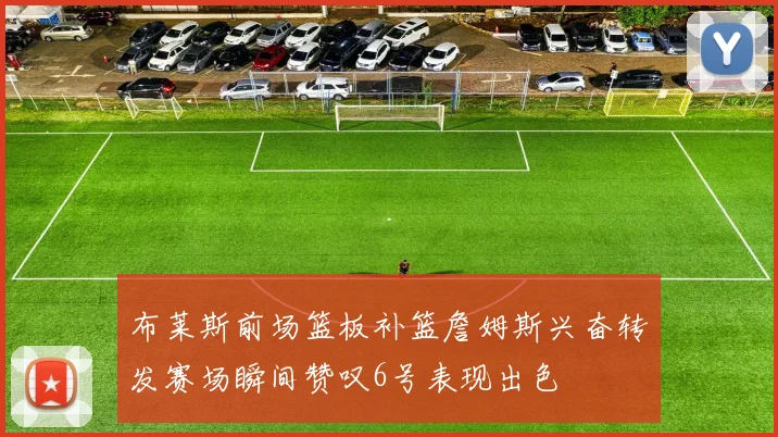 布莱斯前场篮板补篮詹姆斯兴奋转发赛场瞬间赞叹6号表现出色