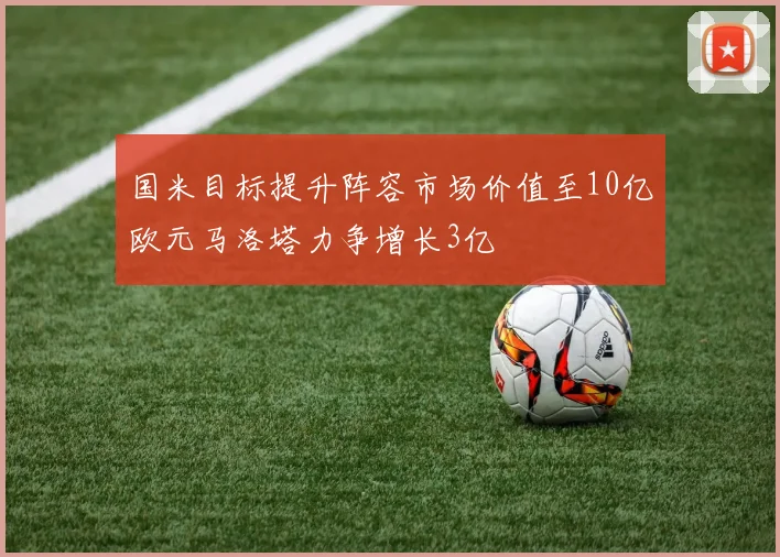 国米目标提升阵容市场价值至10亿欧元马洛塔力争增长3亿