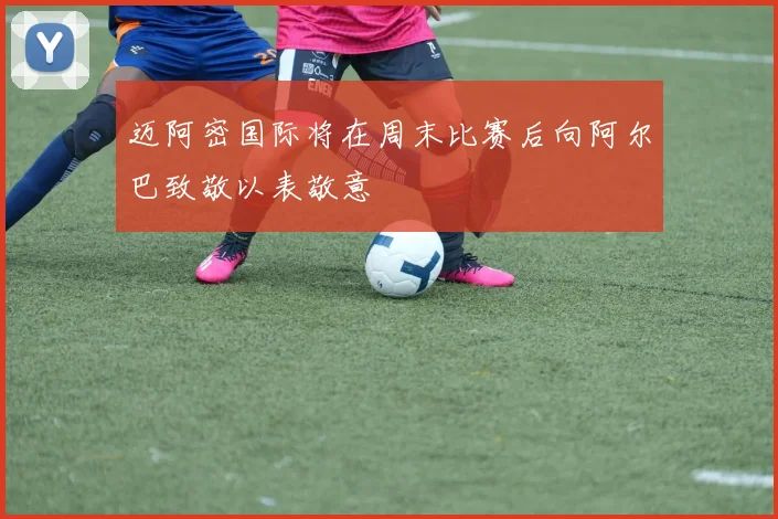 迈阿密国际将在周末比赛后向阿尔巴致敬以表敬意