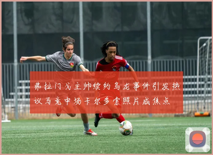 弗拉门戈主帅续约乌龙事件引发热议马竞中场卡尔多索照片成焦点