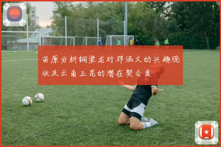 苗原分析铜梁龙对邓涵文的兴趣现状及云南玉昆的潜在契合度