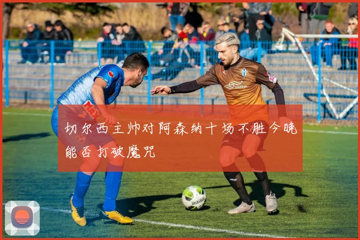 切尔西主帅对阿森纳十场不胜今晚能否打破魔咒