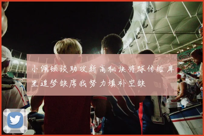 小佩顿谈助攻新高秘诀将球传给库里追梦缺席我努力填补空缺