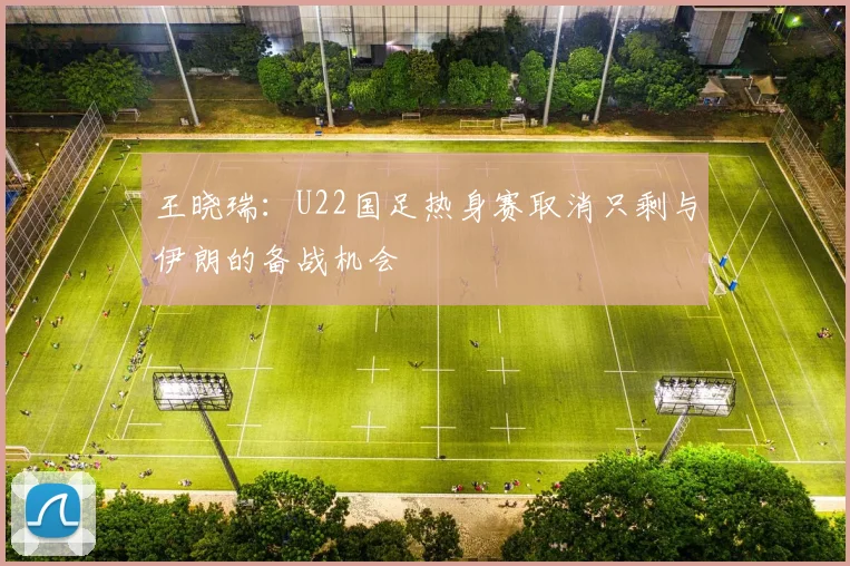 王晓瑞：U22国足热身赛取消只剩与伊朗的备战机会