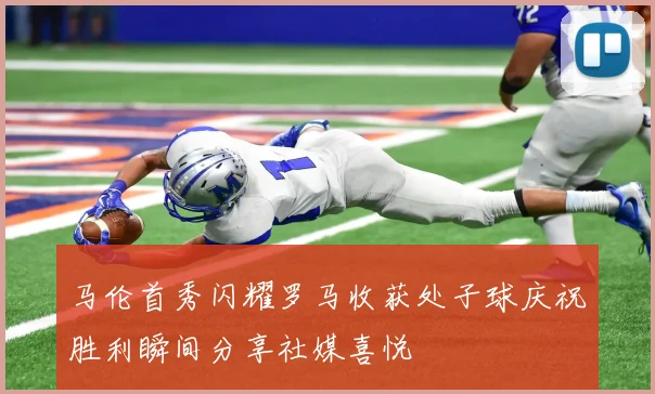 马伦首秀闪耀罗马收获处子球庆祝胜利瞬间分享社媒喜悦