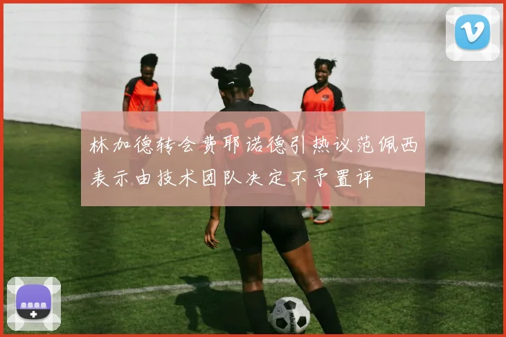 林加德转会费耶诺德引热议范佩西表示由技术团队决定不予置评
