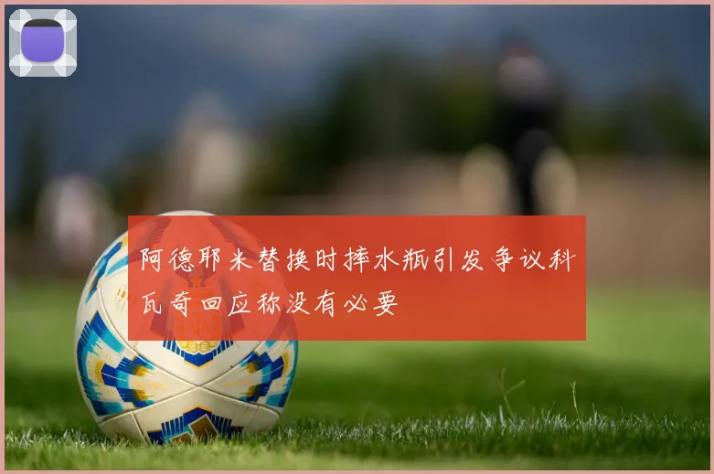 阿德耶米替换时摔水瓶引发争议科瓦奇回应称没有必要