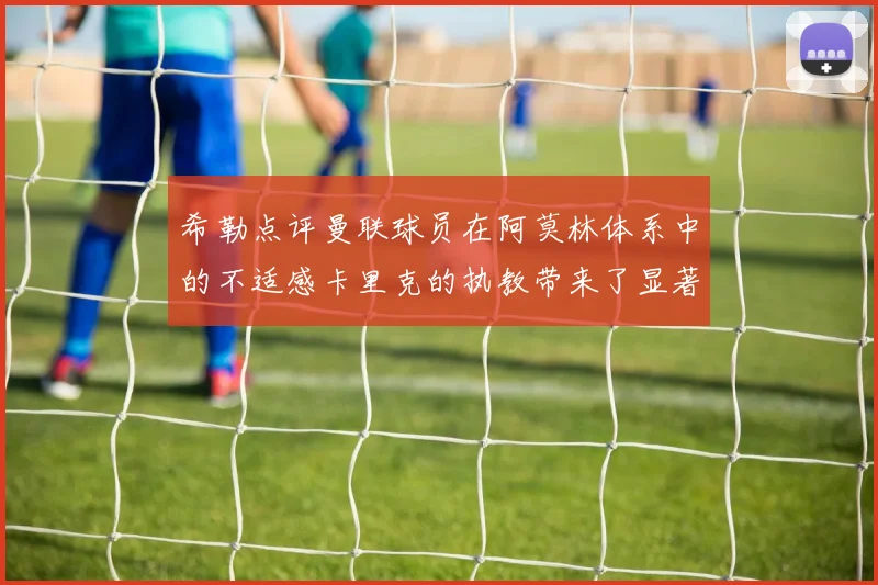 希勒点评曼联球员在阿莫林体系中的不适感卡里克的执教带来了显著变化