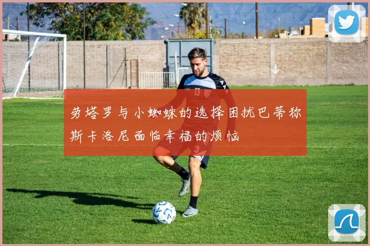 劳塔罗与小蜘蛛的选择困扰巴蒂称斯卡洛尼面临幸福的烦恼