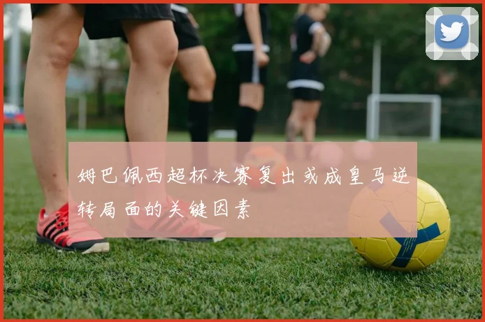 姆巴佩西超杯决赛复出或成皇马逆转局面的关键因素
