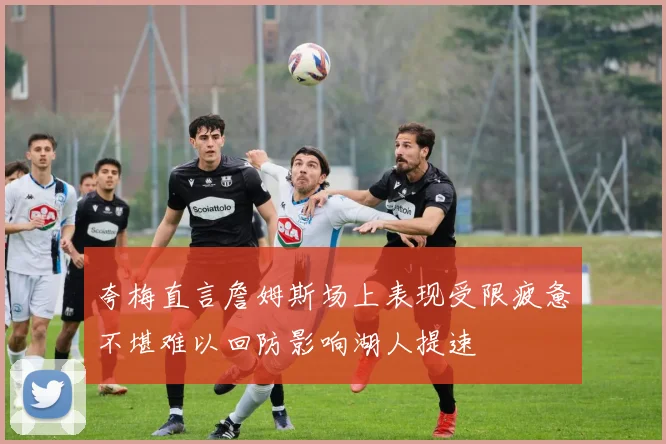夸梅直言詹姆斯场上表现受限疲惫不堪难以回防影响湖人提速