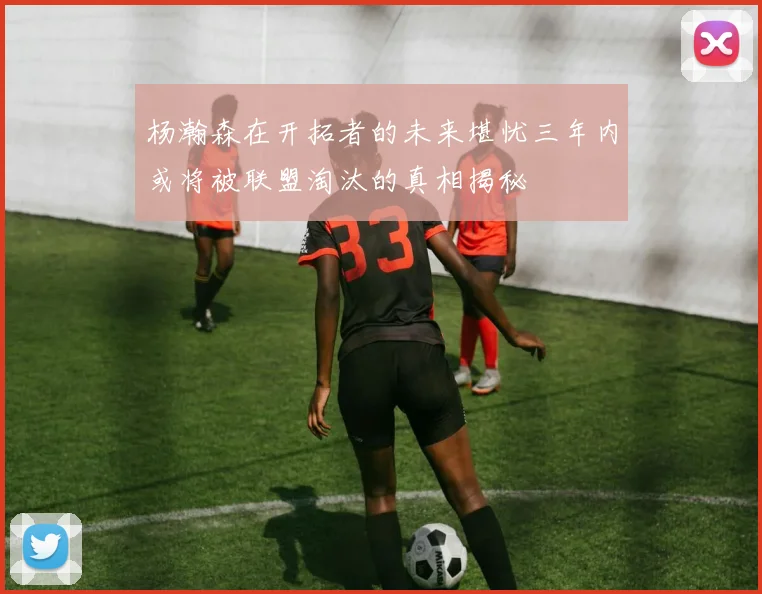 杨瀚森在开拓者的未来堪忧三年内或将被联盟淘汰的真相揭秘