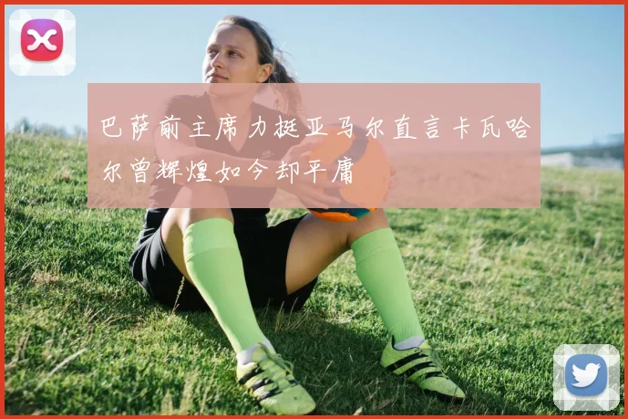 巴萨前主席力挺亚马尔直言卡瓦哈尔曾辉煌如今却平庸