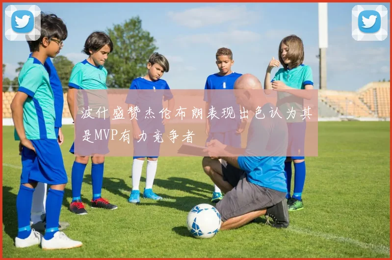 波什盛赞杰伦布朗表现出色认为其是MVP有力竞争者