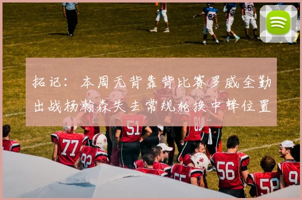 拓记：本周无背靠背比赛罗威全勤出战杨瀚森失去常规轮换中锋位置