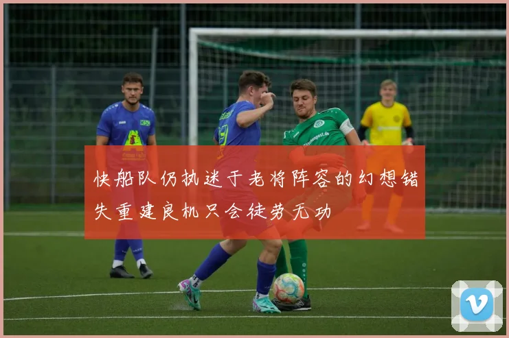 快船队仍执迷于老将阵容的幻想错失重建良机只会徒劳无功