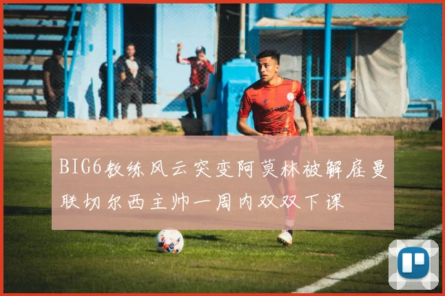 BIG6教练风云突变阿莫林被解雇曼联切尔西主帅一周内双双下课