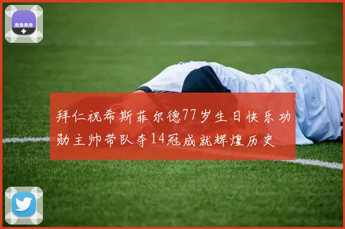 拜仁祝希斯菲尔德77岁生日快乐功勋主帅带队夺14冠成就辉煌历史