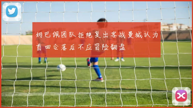 姆巴佩团队拒绝复出客战曼城认为首回合落后不应冒险翻盘